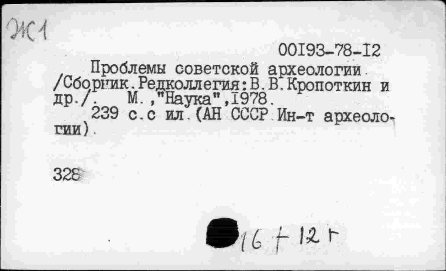 ﻿'Ж 4
00193-78-12
Проблемы советской археологии /Сборник. Редколлегия : В. В. Кропоткин и др./. М./Наука",1978.
239 с.с ил.(АН СССР Ин-т археологии) .
328
•/é /- IZ*'